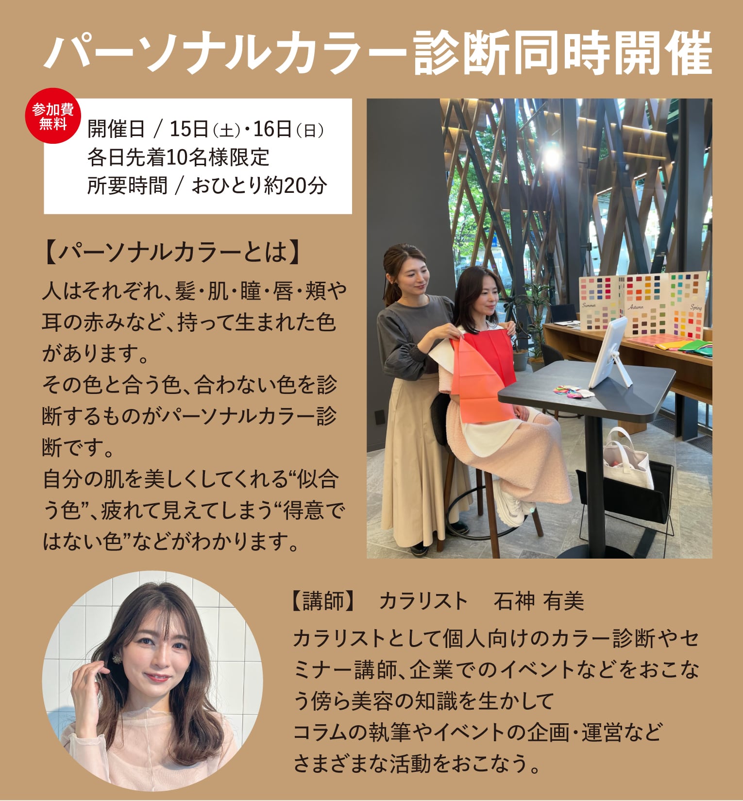 パーソナルカラー診断同時開催 所要時間 / おひとり約20分各日先着10名様限定開催日 / 15日（土）・16日（日）【パーソナルカラーとは】人はそれぞれ、髪・肌・瞳・唇・頬や耳の赤みなど、持って生まれた色があります。
その色と合う色、合わない色を診断するものがパーソナルカラー診断です。
自分の肌を美しくしてくれる“似合う色”、疲れて見えてしまう“得意ではない色”などがわかります。 【講師】　カラリスト　石神 有美カラリストとして個人向けのカラー診断やセミナー講師、企業でのイベントなどをおこなう傍ら美容の知識を生かして
コラムの執筆やイベントの企画・運営など
さまざまな活動をおこなう。